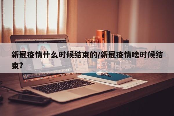 新冠疫情什么时候结束的/新冠疫情啥时候结束?