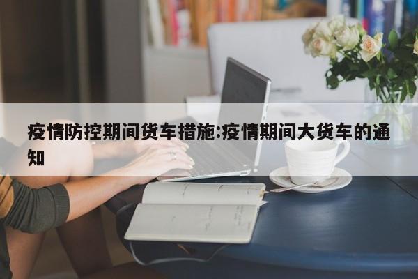 疫情防控期间货车措施:疫情期间大货车的通知
