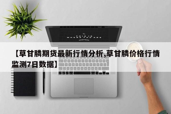 【草甘膦期货最新行情分析,草甘膦价格行情监测7日数据】
