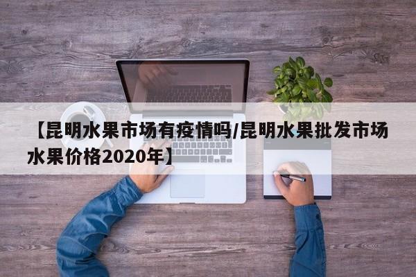 【昆明水果市场有疫情吗/昆明水果批发市场水果价格2020年】