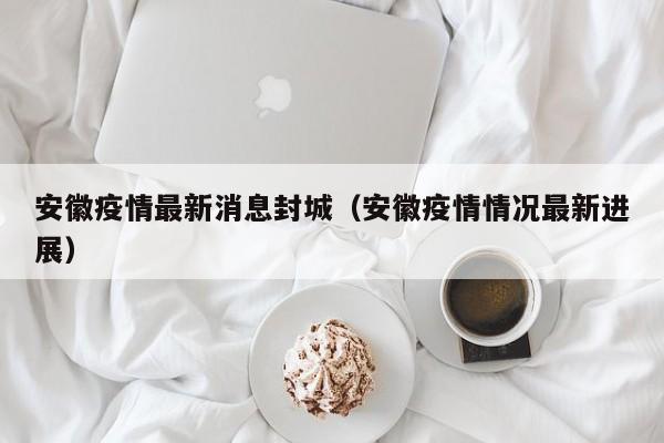 安徽疫情最新消息封城(安徽疫情情况最新进展)