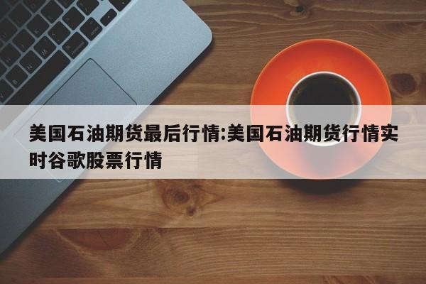 美国石油期货最后行情:美国石油期货行情实时谷歌股票行情