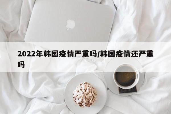 2022年韩国疫情严重吗/韩国疫情还严重吗