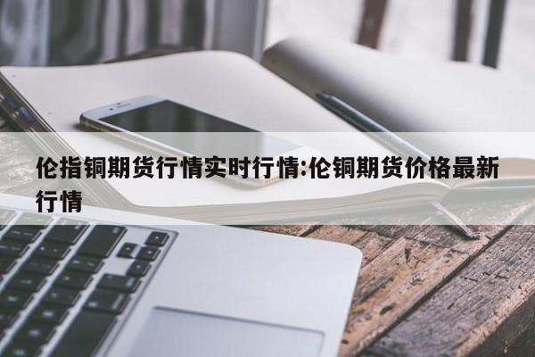 伦指铜期货行情实时行情:伦铜期货价格最新行情