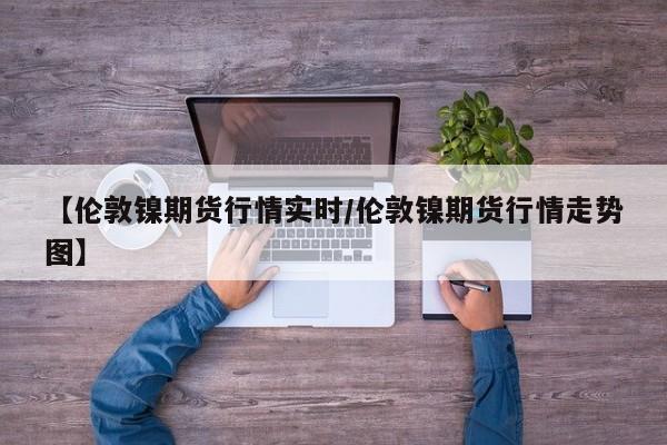 【伦敦镍期货行情实时/伦敦镍期货行情走势图】