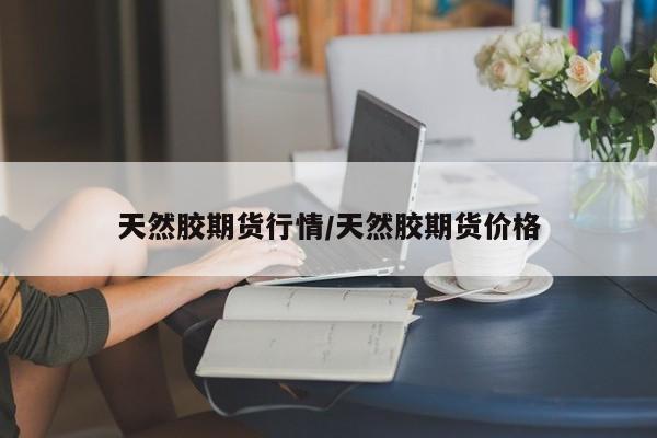 天然胶期货行情/天然胶期货价格