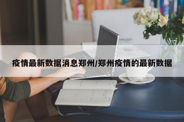 疫情最新数据消息郑州/郑州疫情的最新数据