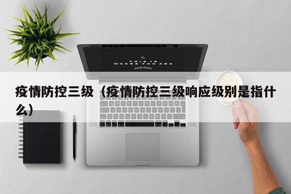 疫情防控三级(疫情防控三级响应级别是指什么)