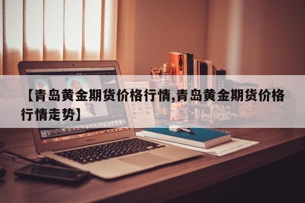 【青岛黄金期货价格行情,青岛黄金期货价格行情走势】