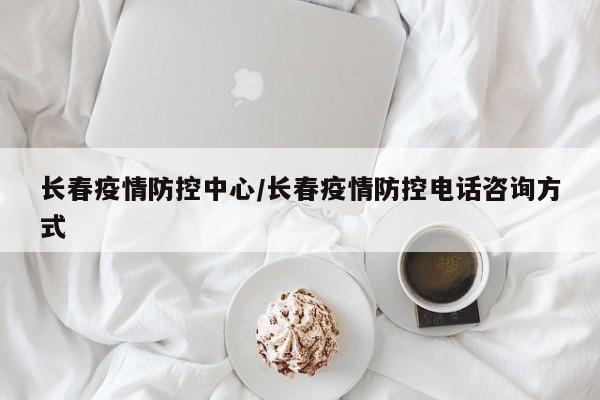 长春疫情防控中心/长春疫情防控电话咨询方式