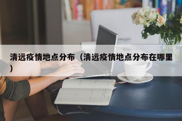 清远疫情地点分布(清远疫情地点分布在哪里)