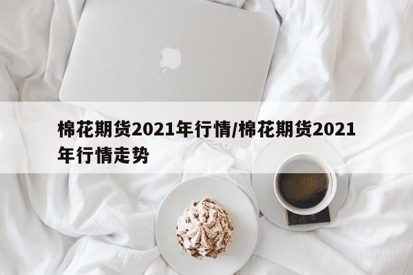 棉花期货2021年行情/棉花期货2021年行情走势